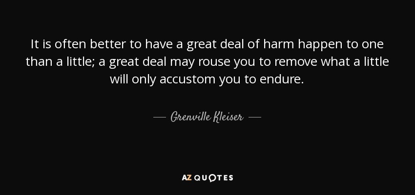 It is often better to have a great deal of harm happen to one than a little; a great deal may rouse you to remove what a little will only accustom you to endure. - Grenville Kleiser