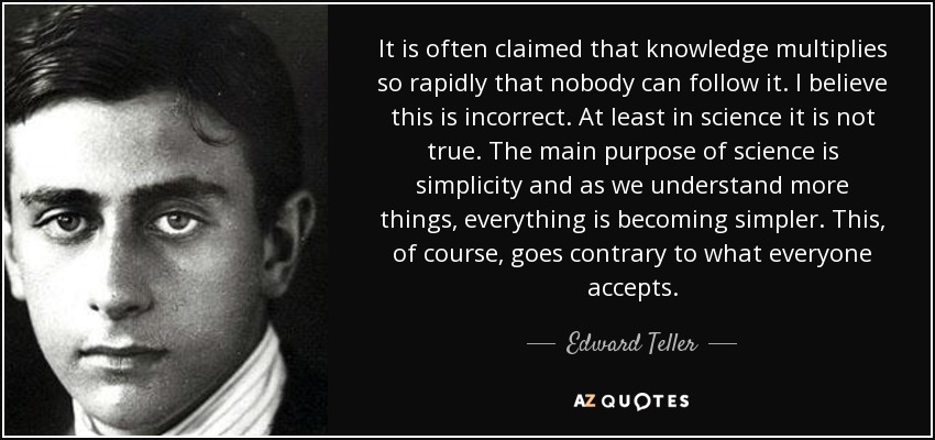 It is often claimed that knowledge multiplies so rapidly that nobody can follow it. I believe this is incorrect. At least in science it is not true. The main purpose of science is simplicity and as we understand more things, everything is becoming simpler. This, of course, goes contrary to what everyone accepts. - Edward Teller