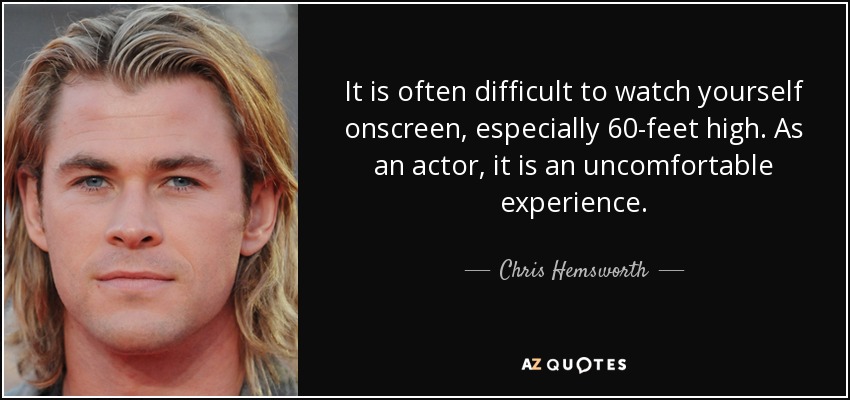 It is often difficult to watch yourself onscreen, especially 60-feet high. As an actor, it is an uncomfortable experience. - Chris Hemsworth