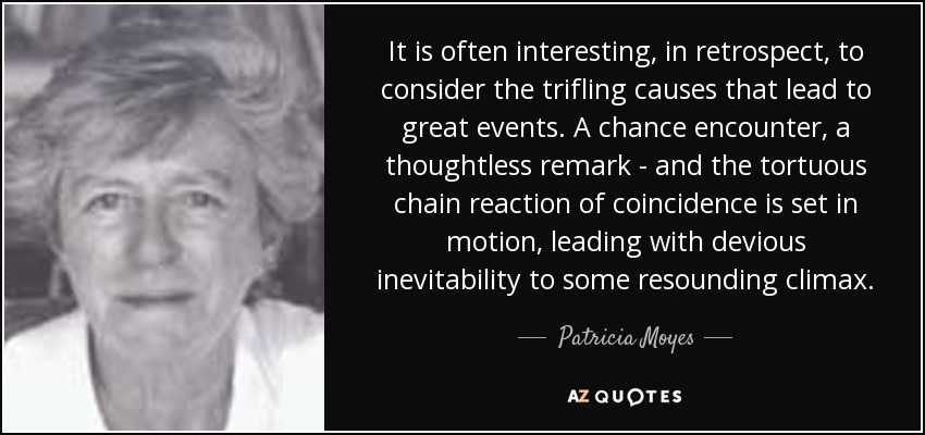 It is often interesting, in retrospect, to consider the trifling causes that lead to great events. A chance encounter, a thoughtless remark - and the tortuous chain reaction of coincidence is set in motion, leading with devious inevitability to some resounding climax. - Patricia Moyes