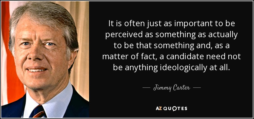 It is often just as important to be perceived as something as actually to be that something and, as a matter of fact, a candidate need not be anything ideologically at all. - Jimmy Carter