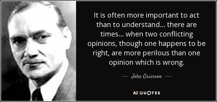 It is often more important to act than to understand... there are times... when two conflicting opinions, though one happens to be right, are more perilous than one opinion which is wrong. - John Grierson