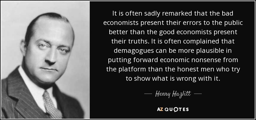 It is often sadly remarked that the bad economists present their errors to the public better than the good economists present their truths. It is often complained that demagogues can be more plausible in putting forward economic nonsense from the platform than the honest men who try to show what is wrong with it. - Henry Hazlitt