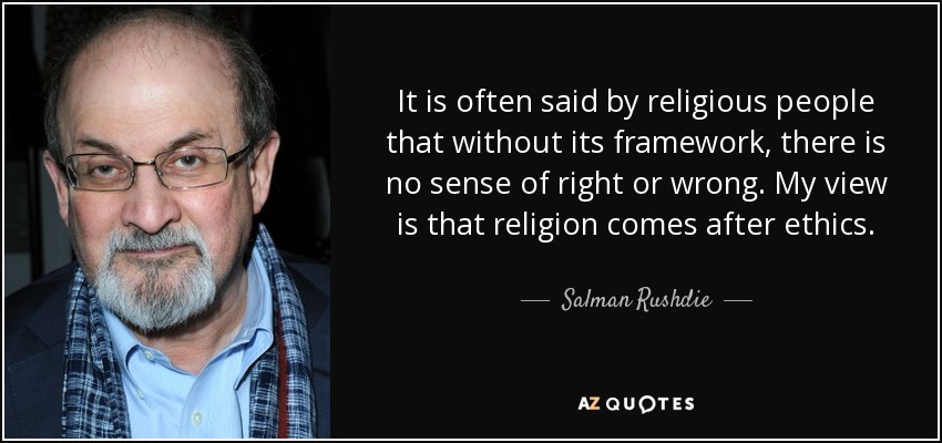 It is often said by religious people that without its framework, there is no sense of right or wrong. My view is that religion comes after ethics. - Salman Rushdie