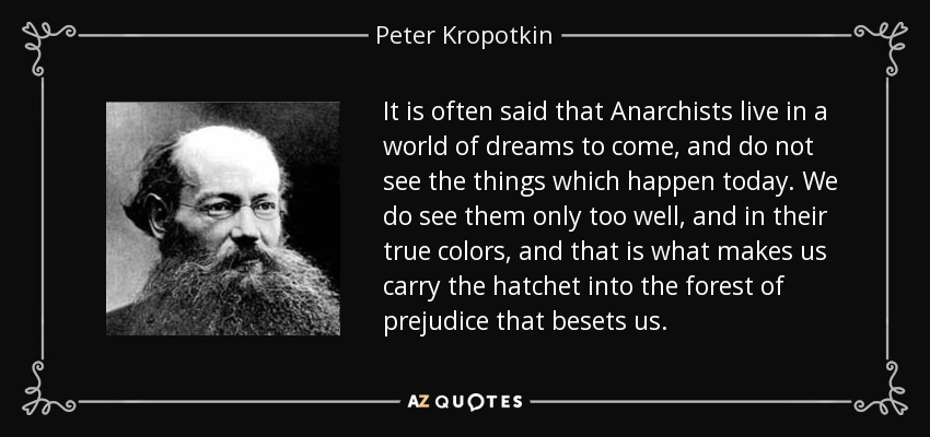 It is often said that Anarchists live in a world of dreams to come, and do not see the things which happen today. We do see them only too well, and in their true colors, and that is what makes us carry the hatchet into the forest of prejudice that besets us. - Peter Kropotkin