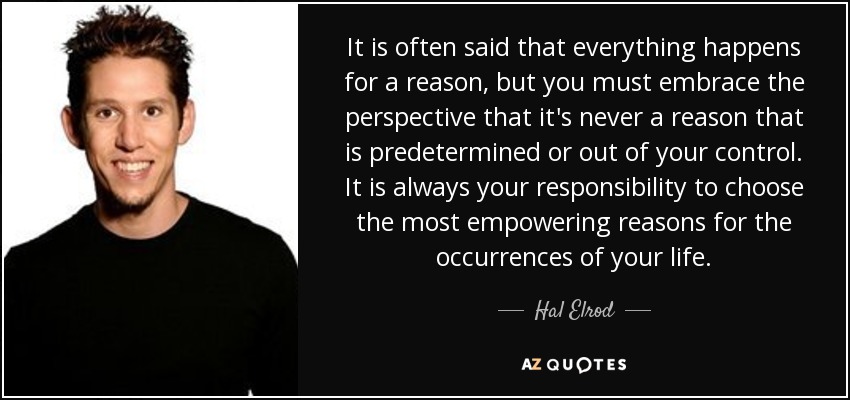 It is often said that everything happens for a reason, but you must embrace the perspective that it's never a reason that is predetermined or out of your control. It is always your responsibility to choose the most empowering reasons for the occurrences of your life. - Hal Elrod