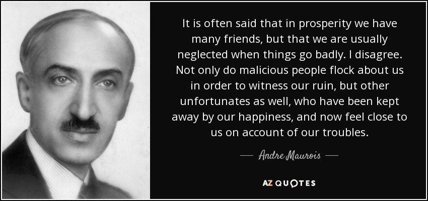 It is often said that in prosperity we have many friends, but that we are usually neglected when things go badly. I disagree. Not only do malicious people flock about us in order to witness our ruin, but other unfortunates as well, who have been kept away by our happiness, and now feel close to us on account of our troubles. - Andre Maurois