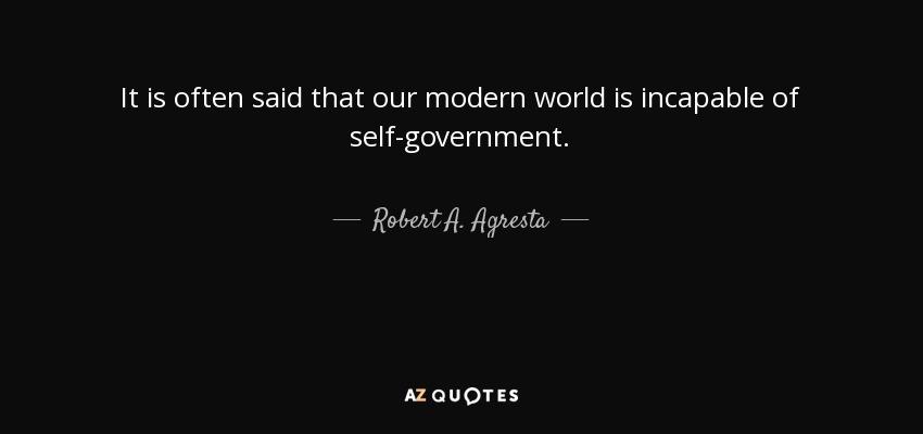 It is often said that our modern world is incapable of self-government. - Robert A. Agresta