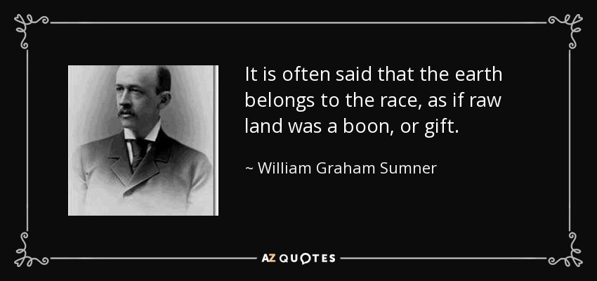 It is often said that the earth belongs to the race, as if raw land was a boon, or gift. - William Graham Sumner