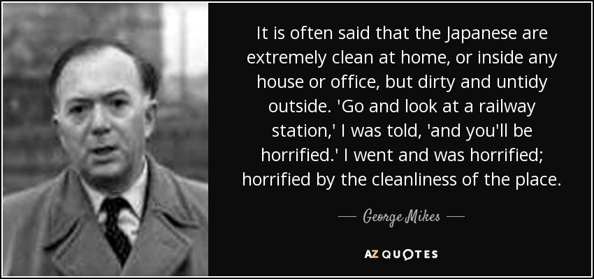 It is often said that the Japanese are extremely clean at home, or inside any house or office, but dirty and untidy outside. 'Go and look at a railway station,' I was told, 'and you'll be horrified.' I went and was horrified; horrified by the cleanliness of the place. - George Mikes
