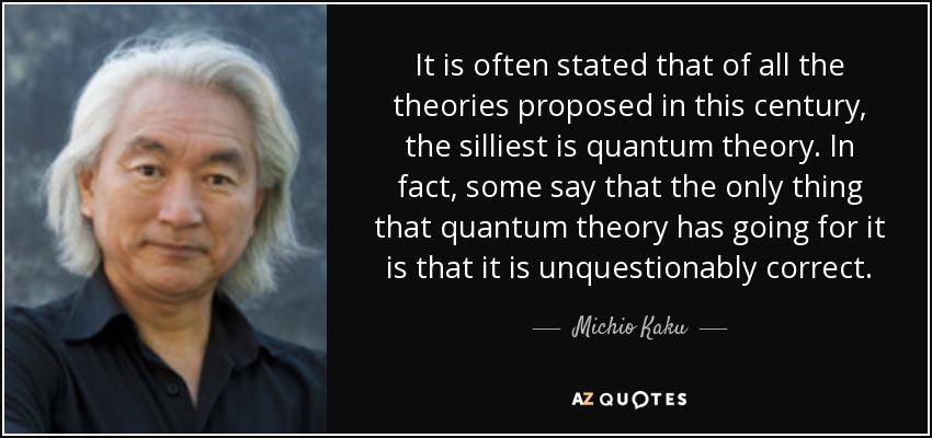 It is often stated that of all the theories proposed in this century, the silliest is quantum theory. In fact, some say that the only thing that quantum theory has going for it is that it is unquestionably correct. - Michio Kaku