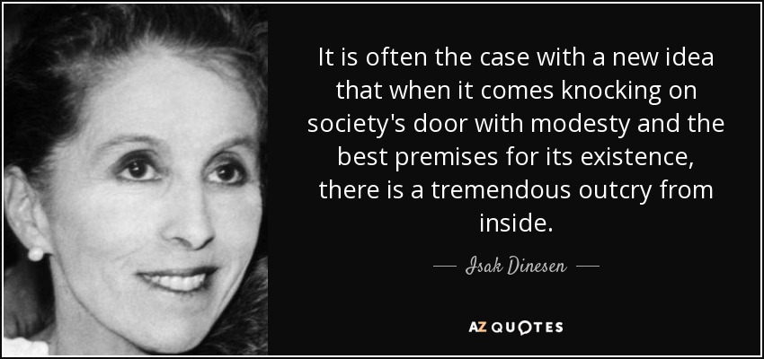 It is often the case with a new idea that when it comes knocking on society's door with modesty and the best premises for its existence, there is a tremendous outcry from inside. - Isak Dinesen
