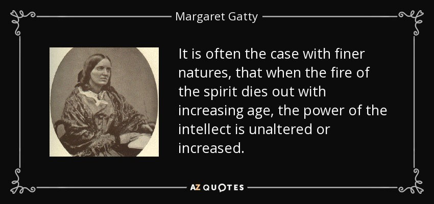 It is often the case with finer natures, that when the fire of the spirit dies out with increasing age, the power of the intellect is unaltered or increased. - Margaret Gatty