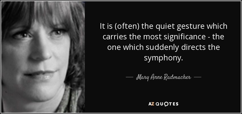 It is (often) the quiet gesture which carries the most significance - the one which suddenly directs the symphony. - Mary Anne Radmacher
