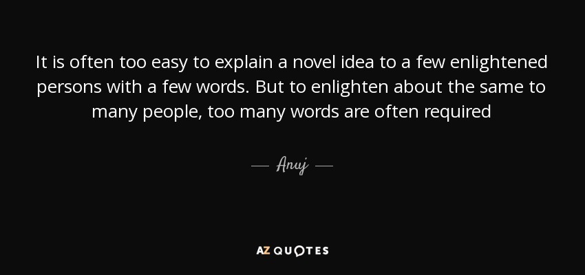 It is often too easy to explain a novel idea to a few enlightened persons with a few words. But to enlighten about the same to many people, too many words are often required - Anuj