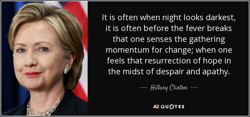 It is often when night looks darkest, it is often before the fever breaks that one senses the gathering momentum for change; when one feels that resurrection of hope in the midst of despair and apathy. - Hillary Clinton