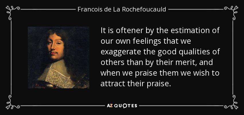It is oftener by the estimation of our own feelings that we exaggerate the good qualities of others than by their merit, and when we praise them we wish to attract their praise. - Francois de La Rochefoucauld