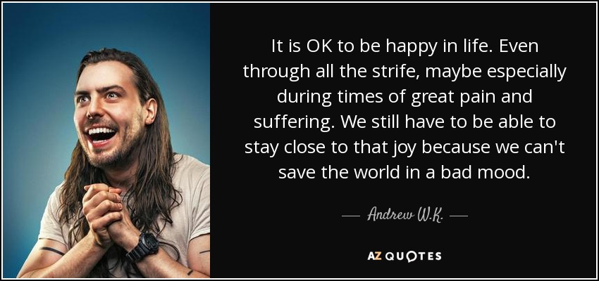 It is OK to be happy in life. Even through all the strife, maybe especially during times of great pain and suffering. We still have to be able to stay close to that joy because we can't save the world in a bad mood. - Andrew W.K.