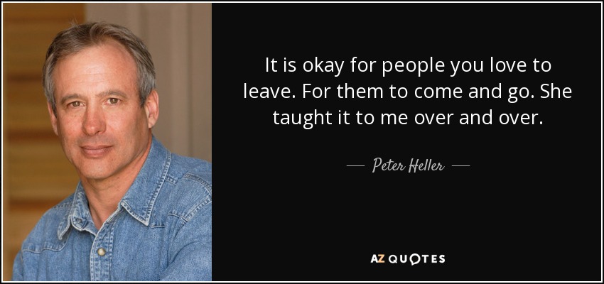 It is okay for people you love to leave. For them to come and go. She taught it to me over and over. - Peter Heller