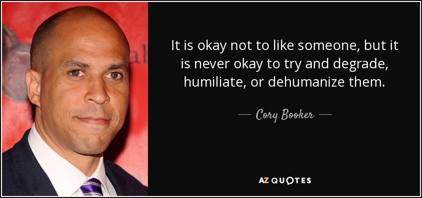 It is okay not to like someone, but it is never okay to try and degrade, humiliate, or dehumanize them. - Cory Booker