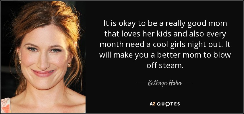 It is okay to be a really good mom that loves her kids and also every month need a cool girls night out. It will make you a better mom to blow off steam. - Kathryn Hahn