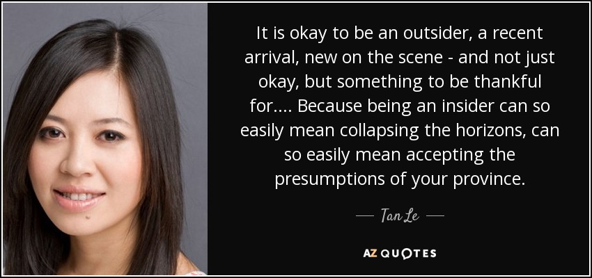 It is okay to be an outsider, a recent arrival, new on the scene - and not just okay, but something to be thankful for. ... Because being an insider can so easily mean collapsing the horizons, can so easily mean accepting the presumptions of your province. - Tan Le