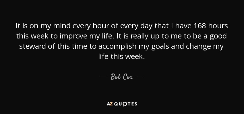 It is on my mind every hour of every day that I have 168 hours this week to improve my life. It is really up to me to be a good steward of this time to accomplish my goals and change my life this week. - Bob Cox
