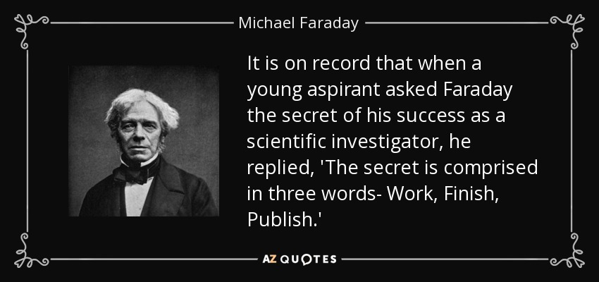 It is on record that when a young aspirant asked Faraday the secret of his success as a scientific investigator, he replied, 'The secret is comprised in three words- Work, Finish, Publish.' - Michael Faraday