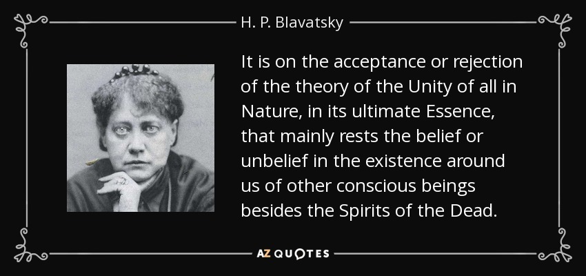 It is on the acceptance or rejection of the theory of the Unity of all in Nature, in its ultimate Essence, that mainly rests the belief or unbelief in the existence around us of other conscious beings besides the Spirits of the Dead. - H. P. Blavatsky