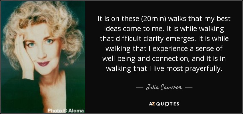 It is on these (20min) walks that my best ideas come to me. It is while walking that difficult clarity emerges. It is while walking that I experience a sense of well-being and connection, and it is in walking that I live most prayerfully. - Julia Cameron