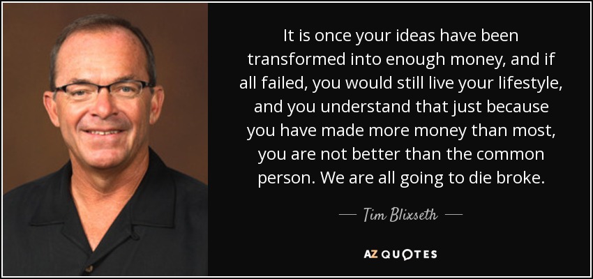 It is once your ideas have been transformed into enough money, and if all failed, you would still live your lifestyle, and you understand that just because you have made more money than most, you are not better than the common person. We are all going to die broke. - Tim Blixseth