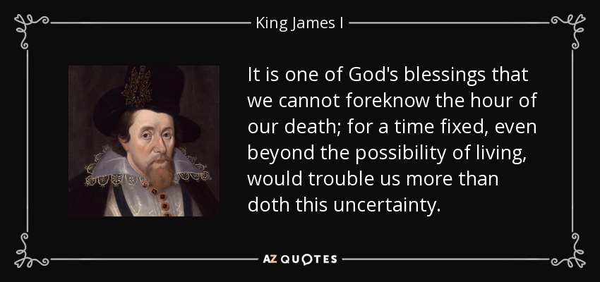 It is one of God's blessings that we cannot foreknow the hour of our death; for a time fixed, even beyond the possibility of living, would trouble us more than doth this uncertainty. - King James I