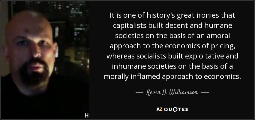 It is one of history's great ironies that capitalists built decent and humane societies on the basis of an amoral approach to the economics of pricing, whereas socialists built exploitative and inhumane societies on the basis of a morally inflamed approach to economics. - Kevin D. Williamson