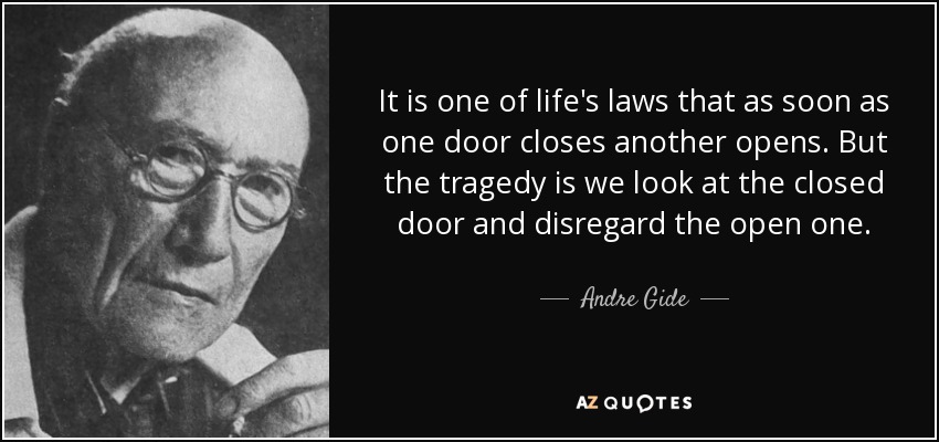 It is one of life's laws that as soon as one door closes another opens. But the tragedy is we look at the closed door and disregard the open one. - Andre Gide
