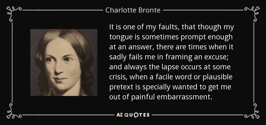 It is one of my faults, that though my tongue is sometimes prompt enough at an answer, there are times when it sadly fails me in framing an excuse; and always the lapse occurs at some crisis, when a facile word or plausible pretext is specially wanted to get me out of painful embarrassment. - Charlotte Bronte
