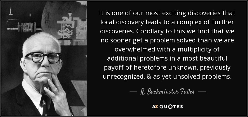 It is one of our most exciting discoveries that local discovery leads to a complex of further discoveries. Corollary to this we find that we no sooner get a problem solved than we are overwhelmed with a multiplicity of additional problems in a most beautiful payoff of heretofore unknown, previously unrecognized, & as-yet unsolved problems. - R. Buckminster Fuller