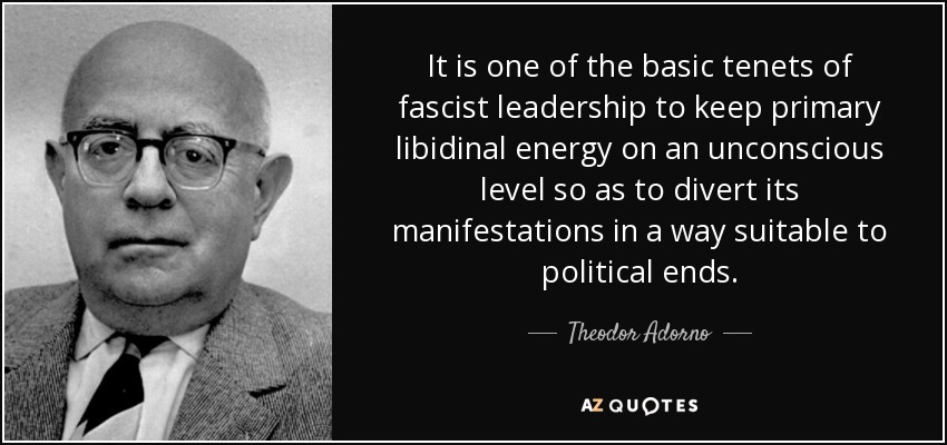 It is one of the basic tenets of fascist leadership to keep primary libidinal energy on an unconscious level so as to divert its manifestations in a way suitable to political ends. - Theodor Adorno