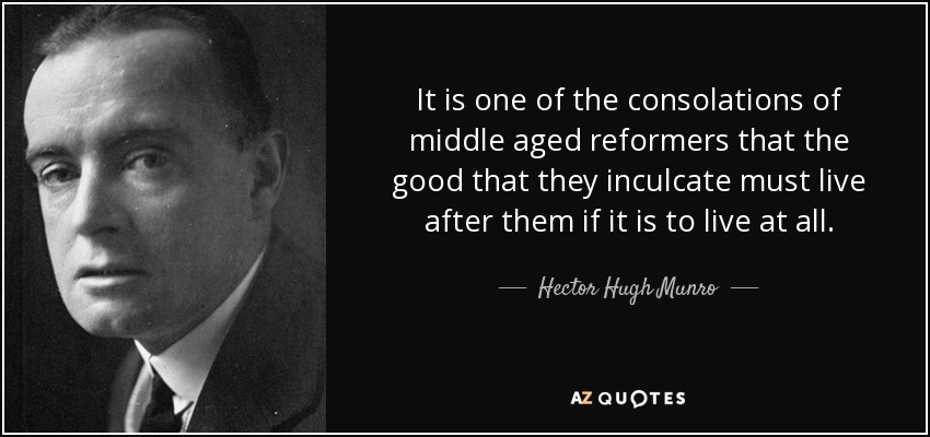 It is one of the consolations of middle aged reformers that the good that they inculcate must live after them if it is to live at all. - Hector Hugh Munro