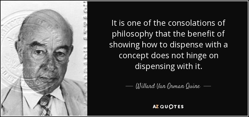 It is one of the consolations of philosophy that the benefit of showing how to dispense with a concept does not hinge on dispensing with it. - Willard Van Orman Quine