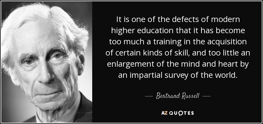 It is one of the defects of modern higher education that it has become too much a training in the acquisition of certain kinds of skill, and too little an enlargement of the mind and heart by an impartial survey of the world. - Bertrand Russell