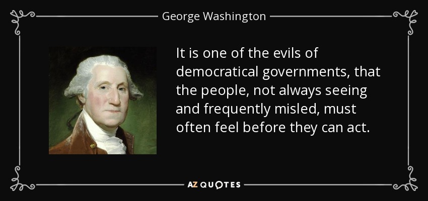 It is one of the evils of democratical governments, that the people, not always seeing and frequently misled, must often feel before they can act. - George Washington