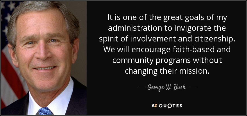 It is one of the great goals of my administration to invigorate the spirit of involvement and citizenship. We will encourage faith-based and community programs without changing their mission. - George W. Bush