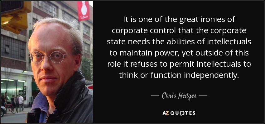 It is one of the great ironies of corporate control that the corporate state needs the abilities of intellectuals to maintain power, yet outside of this role it refuses to permit intellectuals to think or function independently. - Chris Hedges