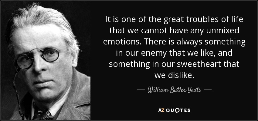 It is one of the great troubles of life that we cannot have any unmixed emotions. There is always something in our enemy that we like, and something in our sweetheart that we dislike. - William Butler Yeats