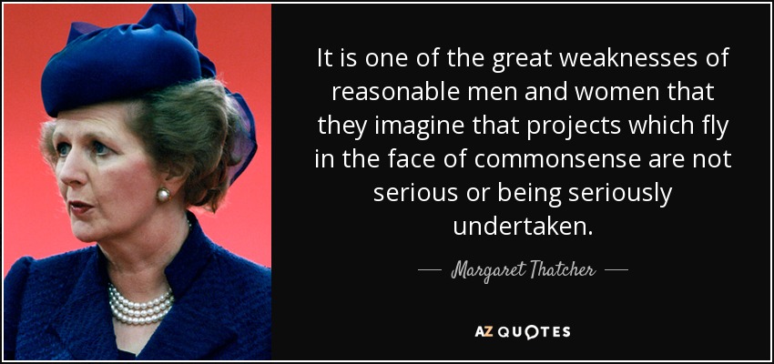 It is one of the great weaknesses of reasonable men and women that they imagine that projects which fly in the face of commonsense are not serious or being seriously undertaken. - Margaret Thatcher