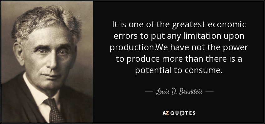 It is one of the greatest economic errors to put any limitation upon production.We have not the power to produce more than there is a potential to consume. - Louis D. Brandeis