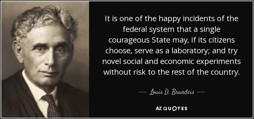 It is one of the happy incidents of the federal system that a single courageous State may, if its citizens choose, serve as a laboratory; and try novel social and economic experiments without risk to the rest of the country. - Louis D. Brandeis