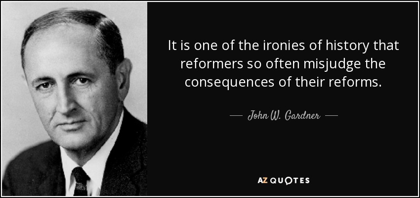 It is one of the ironies of history that reformers so often misjudge the consequences of their reforms. - John W. Gardner