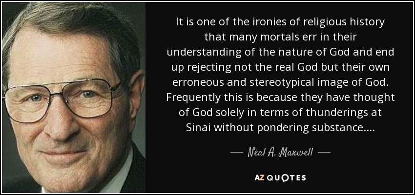 It is one of the ironies of religious history that many mortals err in their understanding of the nature of God and end up rejecting not the real God but their own erroneous and stereotypical image of God. Frequently this is because they have thought of God solely in terms of thunderings at Sinai without pondering substance. . . . - Neal A. Maxwell
