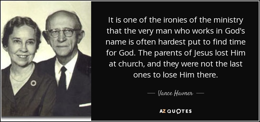 It is one of the ironies of the ministry that the very man who works in God's name is often hardest put to find time for God. The parents of Jesus lost Him at church, and they were not the last ones to lose Him there. - Vance Havner